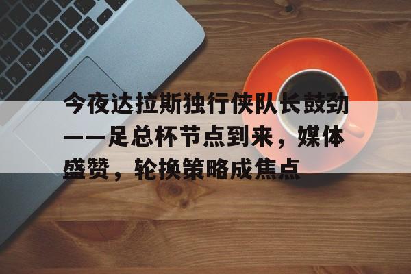 英雄联盟台服官网地址一览-今夜达拉斯独行侠队长鼓劲——足总杯节点到来，媒体盛赞，轮换策略成焦点的简单介绍